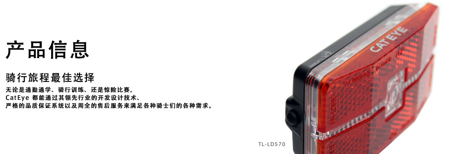 产品信息 骑行旅程最佳选择 无论是通勤通学、骑行训练、还是惊险比赛，CatEye 都能通过其领先行业的开发设计技术、严格的品质保证系统以及周全的售后服务来满足各种骑士们的各种需求。 TL-LD570