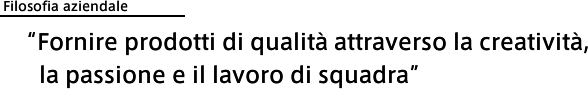 Filosofia aziendale: 'Fornire prodotti di qualità attraverso la creatività, la passione e il lavoro di squadra'
