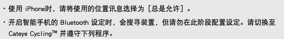 ･ 使用 iPhone时，请将使用的位置讯息选择为［总是允许］。 ･ 开启智能手机的 Bluetooth 设定时，会搜寻装置，但请勿在此阶段配置设定。请切换至 Cateye Cycling™ 并遵守下列程序。