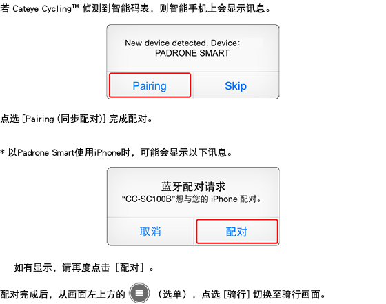 若 Cateye Cycling™ 侦测到智能码表，则智能手机上会显示讯息。 ﷯ 点选 [Pairing (同步配对)] 完成配对。 * 以Padrone Smart使用iPhone时，可能会显示以下讯息。 ﷯ 如有显示，请再度点击［配对］。 配对完成后，从画面左上方的 ﷯ （选单），点选 [骑行] 切换至骑行画面。