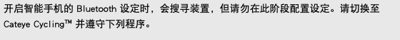 开启智能手机的 Bluetooth 设定时，会搜寻装置，但请勿在此阶段配置设定。请切换至 Cateye Cycling™ 并遵守下列程序。