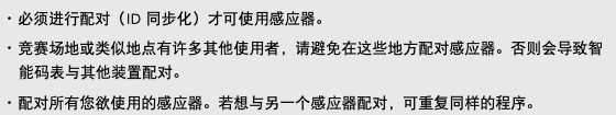 ･ 必须进行配对（ID 同步化）才可使用感应器。 ･ 竞赛场地或类似地点有许多其他使用者，请避免在这些地方配对感应器。否则会导致智能码表与其他装置配对。 ･ 配对所有您欲使用的感应器。若想与另一个感应器配对，可重复同样的程序。