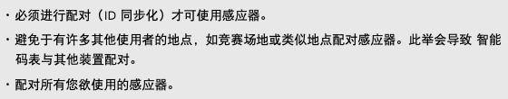 ･ 必须进行配对（ID 同步化）才可使用感应器。 ･ 避免于有许多其他使用者的地点，如竞赛场地或类似地点配对感应器。此举会导致 智能码表与其他装置配对。 ･ 配对所有您欲使用的感应器。