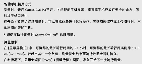 ･ 智能手机使用方式 测量时，开启 Cateye Cycling™ 后，关闭智能手机显示，将智能手机存放在安全的地方，例如袋子或口袋中。 在开始／暂停／继续测量时，可从智能码表进行远程操作，等到您想储存或上传骑行时，再拿出您的智能手机。 * 即使在执行背景时 Cateye Cycling™ 也可测量。 ･ 测量限制 在 [显示屏模式] 中，可测得的最长骑行时间约 27 小时，可测得的最长骑行距离则为 1000 km [620 mile]。若超出其中一个数值，测量就会结束而骑行数据会暂时储存。 在此情况下，显示会返回 [ready]（测量待机）画面，准备开始下一次骑行测量。