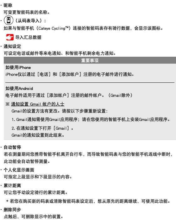 ･ 昵称 可变更智能码表的名称。 ･ ﷯（从码表导入）： 如果与智能手机（Cateye Cycling™）连接的智能码表存有骑行数据，会显示该图标。 ﷯ 导入汇总数据 ･ 通知设定 可设定电话或邮件等来电通知、和智能手机剩余电力通知。 ﷯ ･ 自动暂停 若在测量期间您携带智能手机离开自行车，而导致智能码表与您的智能手机连线中断时，此功能会自动暂停测量。 ･ 个人化显示画面 可指定上段显示和下段显示的内容。 ･ 累计距离 可让您手动设定骑行的累计距离。 * 若您在购买新的码表或清除智能码表设定后，想从原先的距离继续，可使用此功能。 ･ 删除同步 点触后，可删除显示中的装置。