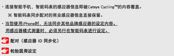 ･ 连接智能手机，智能码表的感应器信息即被Cateye Cycling™的内容覆盖。 ※ 智能码表同步配对的商业感应器信息直接保留。 ･ 当您使用iPhone时，无法同步其他品牌感应器的设定内容。 用感应器模式测量时，必须另行在智能码表进行设定。 ﷯ 配对（感应器 ID 同步化） ﷯ 轮胎圆周设定