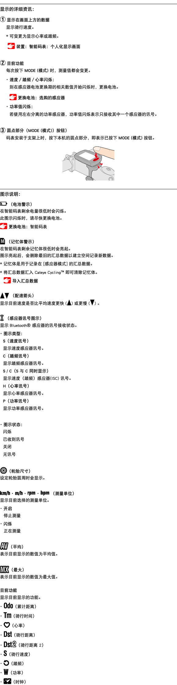 ﷯ 显示的详细资讯： ﷯ 显示在画面上方的数据 显示骑行速度。 * 可变更为显示心率或踏频。 ﷯ 装置：智能码表：个人化显示画面 ﷯ 目前功能 每次按下 MODE (模式) 时，测量值都会变更。 ･ 速度／踏频／心率闪烁： 则在感应器电池更换期的相关数值开始闪烁时，更换电池。 ﷯ 更换电池：选购的感应器 ･ 功率值闪烁： 若使用左右分离的功率感应器，功率值闪烁表示只接收其中一个感应器的讯号。 ﷯ 圆点部分（MODE (模式)）按钮） 码表安装于支架上时，按下本机的圆点部分，即表示已按下 MODE (模式) 按钮。 ﷯ ﷯ 图示说明： ﷯ （电池警示） 在智能码表剩余电量很低时会闪烁。 此图示闪烁时，请尽快更换电池。 ﷯ 更换电池：智能码表 ﷯ （记忆体警示） 在智能码表剩余记忆体很低时会亮起。 图示亮起后，会删除最旧的汇总数据以建立空间记录新数据。 * 记忆体是用于记录在 [感应器模式] 的汇总数据。 * 将汇总数据汇入 Cateye Cycling™ 即可清除记忆体。 ﷯ 导入汇总数据 ﷯﷯ （配速箭头） 显示目前速度是否比平均速度更快 (﷯) 或更慢 (﷯) 。 ﷯ （感应器讯号图示） 显示 Bluetooth® 感应器的讯号接收状态。 ･ 图示类型： S（速度讯号） 显示速度感应器讯号。 C（踏频讯号） 显示踏频感应器讯号。 S / C（S 与 C 同时显示） 显示速度（踏频）感应器(ISC) 讯号。 H（心率讯号） 显示心率感应器讯号。 P（功率讯号） 显示功率感应器讯号。 ･ 图示状态： 闪烁 已收到讯号 关闭 无讯号 ﷯（轮胎尺寸） 设定轮胎圆周时会显示。 ﷯ ･ ﷯ ･ ﷯ ･ ﷯ （测量单位） 显示目前选择的测量单位。 ･ 开启 停止测量 ･ 闪烁 正在测量 ﷯（平均） 表示目前显示的数值为平均值。 ﷯（最大） 表示目前显示的数值为最大值。 目前功能 显示目前显示的功能。 ･ ﷯（累计距离） ･ ﷯（骑行时间） ･ ﷯（心率） ･ ﷯（骑行距离） ･ ﷯（骑行距离 2） ･ ﷯（骑行速度） ･ ﷯（踏频） ･ ﷯（功率） ･ ﷯（时钟）