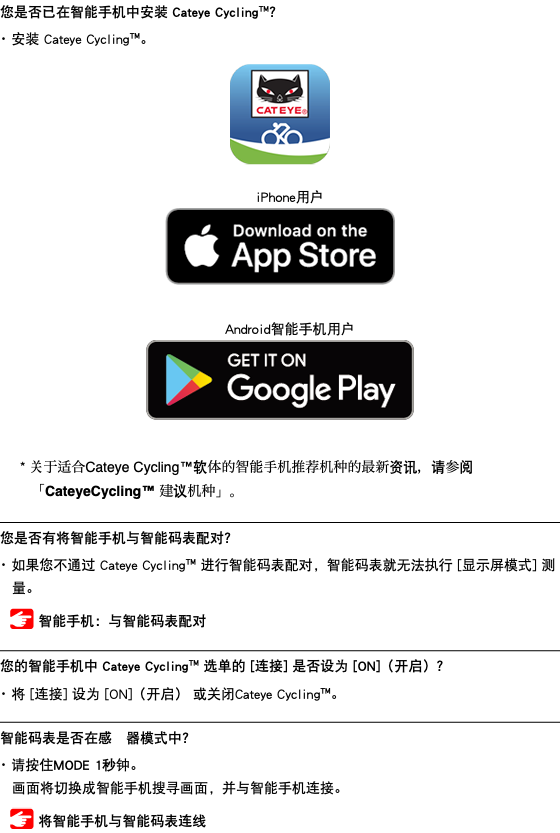 您是否已在智能手机中安装 Cateye Cycling™？ ･ 安装 Cateye Cycling™。 ﷯ iPhone用户 ﷯ Android智能手机用户 ﷯ * 关于适合Cateye Cycling™软体的智能手机推荐机种的最新资讯，请参阅「CateyeCycling™ 建议机种」。 ﷯ 您是否有将智能手机与智能码表配对？ ･ 如果您不通过 Cateye Cycling™ 进行智能码表配对，智能码表就无法执行 [显示屏模式] 测量。 ﷯ 智能手机：与智能码表配对 ﷯ 您的智能手机中 Cateye Cycling™ 选单的 [连接] 是否设为 [ON]（开启）？ ･ 将 [连接] 设为 [ON]（开启） 或关闭Cateye Cycling™。 ﷯ 智能码表是否在感應器模式中？ ･ 请按住MODE 1秒钟。 画面将切换成智能手机搜寻画面，并与智能手机连接。 ﷯ 将智能手机与智能码表连线