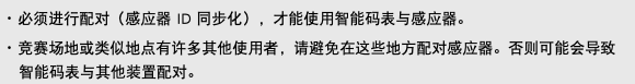 ･ 必须进行配对（感应器 ID 同步化），才能使用智能码表与感应器。 ･ 竞赛场地或类似地点有许多其他使用者，请避免在这些地方配对感应器。否则可能会导致智能码表与其他装置配对。