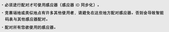 ･ 必须进行配对才可使用感应器（感应器 ID 同步化）。 ･ 竞赛场地或类似地点有许多其他使用者，请避免在这些地方配对感应器。否则会导致智能码表与其他感应器配对。 ･ 配对所有您欲使用的感应器。