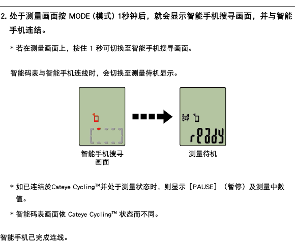 ﷯ 2. 处于测量画面按 MODE (模式) 1秒钟后，就会显示智能手机搜寻画面，并与智能手机连结。 * 若在测量画面上，按住 1 秒可切换至智能手机搜寻画面。 智能码表与智能手机连线时，会切换至测量待机显示。 ﷯ * 如已连结於Cateye Cycling™并处于测量状态时，则显示［PAUSE］（暂停）及测量中数值。 * 智能码表画面依 Cateye Cycling™ 状态而不同。 智能手机已完成连线。