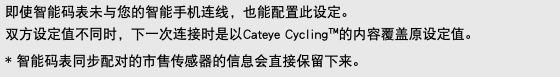 即使智能码表未与您的智能手机连线，也能配置此设定。 双方设定值不同时，下一次连接时是以Cateye Cycling™的内容覆盖原设定值。 * 智能码表同步配对的市售传感器的信息会直接保留下来。