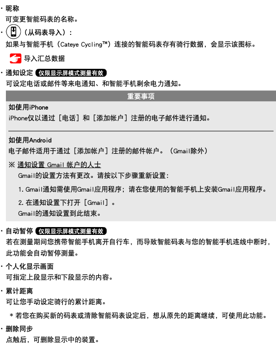 ･ 昵称 可变更智能码表的名称。 ･ ﷯（从码表导入）： 如果与智能手机（Cateye Cycling™）连接的智能码表存有骑行数据，会显示该图标。 ﷯ 导入汇总数据 ･ 通知设定 ﷯ 可设定电话或邮件等来电通知、和智能手机剩余电力通知。 ﷯ ･ 自动暂停 ﷯ 若在测量期间您携带智能手机离开自行车，而导致智能码表与您的智能手机连线中断时，此功能会自动暂停测量。 ･ 个人化显示画面 可指定上段显示和下段显示的内容。 ･ 累计距离 可让您手动设定骑行的累计距离。 * 若您在购买新的码表或清除智能码表设定后，想从原先的距离继续，可使用此功能。 ･ 删除同步 点触后，可删除显示中的装置。