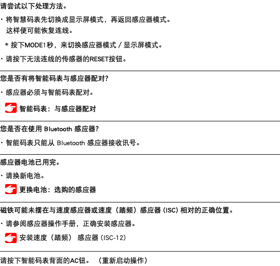 请尝试以下处理方法。 ･ 将智慧码表先切换成显示屏模式，再返回感应器模式。 这样便可能恢复连线。 * 按下MODE1秒，来切换感应器模式／显示屏模式。 ･ 请按下无法连线的传感器的RESET按钮。 ﷯ 您是否有将智能码表与感应器配对？ ･ 感应器必须与智能码表配对。 ﷯ 智能码表：与感应器配对 ﷯ 您是否在使用 Bluetooth 感应器？ ･ 智能码表只能从 Bluetooth 感应器接收讯号。 ﷯ 感应器电池已用完。 ･ 请换新电池。 ﷯ 更换电池：选购的感应器 ﷯ 磁铁可能未摆在与速度感应器或速度（踏频）感应器 (ISC) 相对的正确位置。 ･ 请参阅感应器操作手册，正确安装感应器。 ﷯ 安装速度（踏频） 感应器 (ISC-12) ﷯ 请按下智能码表背面的AC钮。 （重新启动操作）