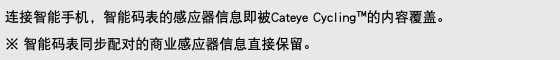 连接智能手机，智能码表的感应器信息即被Cateye Cycling™的内容覆盖。 ※ 智能码表同步配对的商业感应器信息直接保留。