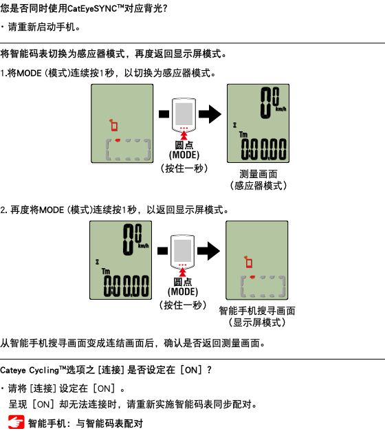 您是否同时使用CatEyeSYNC™对应背光？ ･ 请重新启动手机。 ﷯ 将智能码表切换为感应器模式，再度返回显示屏模式。 1.将MODE (模式)连续按1秒，以切换为感应器模式。 ﷯ 2. 再度将MODE (模式)连续按1秒，以返回显示屏模式。 ﷯ 从智能手机搜寻画面变成连结画面后，确认是否返回测量画面。 ﷯ Cateye Cycling™选项之 [连接] 是否设定在［ON］？ ･ 请将 [连接] 设定在［ON］。 呈现［ON］却无法连接时，请重新实施智能码表同步配对。 ﷯ 智能手机：与智能码表配对