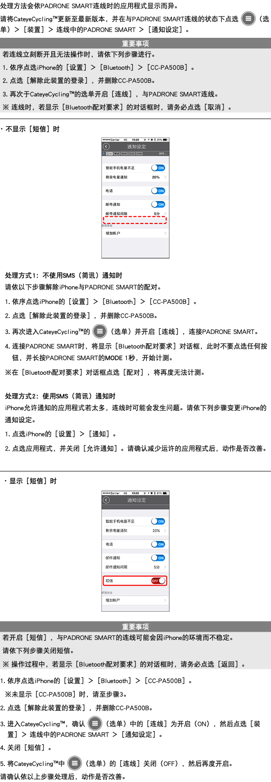 处理方法会依PADRONE SMART连线时的应用程式显示而异。 请将CateyeCycling™更新至最新版本，并在与PADRONE SMART连线的状态下点选 ﷯（选单）＞［装置］＞ 连线中的PADRONE SMART ＞［通知设定］。 ﷯ ﷯ ･ 不显示［短信］时 ﷯ 处理方式1：不使用SMS（简讯）通知时 请依以下步骤解除iPhone与PADRONE SMART的配对。 1. 依序点选iPhone的［设置］＞［Bluetooth］＞［CC-PA500B］。 2. 点选［解除此装置的登录］，并删除CC-PA500B。 3. 再次进入CateyeCycling™的 ﷯（选单）并开启［连线］，连接PADRONE SMART。 4. 连接PADRONE SMART时，将显示［Bluetooth配对要求］对话框，此时不要点选任何按钮，并长按PADRONE SMART的MODE 1秒，开始计测。 ※在［Bluetooth配对要求］对话框点选［配对］，将再度无法计测。 处理方式2：使用SMS（简讯）通知时 iPhone允许通知的应用程式若太多，连线时可能会发生问题。请依下列步骤变更iPhone的通知设定。 1. 点选iPhone的［设置］＞［通知］。 2. 点选应用程式，并关闭［允许通知］。请确认减少运许的应用程式后，动作是否改善。 ﷯ ･ 显示［短信］时 ﷯ ﷯ 1. 依序点选iPhone的［设置］＞［Bluetooth］＞［CC-PA500B］。 ※未显示［CC-PA500B］时，请至步骤3。 2. 点选［解除此装置的登录］，并删除CC-PA500B。 3. 进入CateyeCycling™，确认 ﷯（选单）中的［连线］为开启（ON），然后点选［装置］＞ 连线中的PADRONE SMART ＞［通知设定］。 4. 关闭［短信］。 5. 将CateyeCycling™中 ﷯（选单）的［连线］关闭（OFF），然后再度开启。 请确认依以上步骤处理后，动作是否改善。