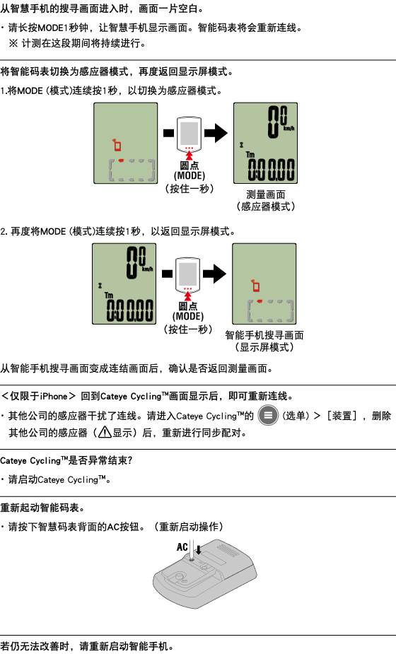 从智慧手机的搜寻画面进入时，画面一片空白。 ･ 请长按MODE1秒钟，让智慧手机显示画面。智能码表将会重新连线。 ※ 计测在这段期间将持续进行。 ﷯ 将智能码表切换为感应器模式，再度返回显示屏模式。 1.将MODE (模式)连续按1秒，以切换为感应器模式。 ﷯ 2. 再度将MODE (模式)连续按1秒，以返回显示屏模式。 ﷯ 从智能手机搜寻画面变成连结画面后，确认是否返回测量画面。 ﷯ ＜仅限于iPhone＞ 回到Cateye Cycling™画面显示后，即可重新连线。 ･ 其他公司的感应器干扰了连线。请进入Cateye Cycling™的 ﷯ (选单) ＞［装置］，删除其他公司的感应器（﷯显示）后，重新进行同步配对。 ﷯ Cateye Cycling™是否异常结束？ ･ 请启动Cateye Cycling™。 ﷯ 重新起动智能码表。 ･ 请按下智慧码表背面的AC按钮。（重新启动操作） ﷯ ﷯ 若仍无法改 善时，请重新启动智能手机。
