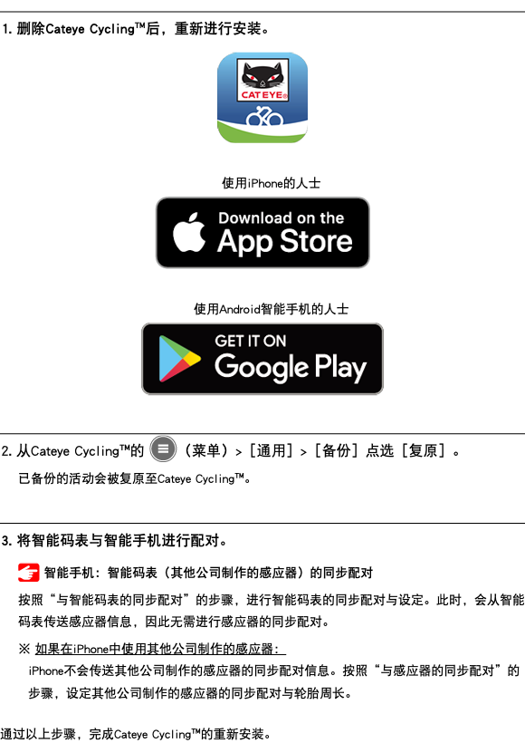 ﷯ 1. 删除Cateye Cycling™后，重新进行安装。 ﷯ 使用iPhone的人士 ﷯ 使用Android智能手机的人士 ﷯ ﷯ 2. 从Cateye Cycling™的 ﷯（菜单）>［通用］>［备份］点选［复原］。 已备份的活动会被复原至Cateye Cycling™。 ﷯ 3. 将智能码表与智能手机进行配对。 ﷯ 智能手机：智能码表（其他公司制作的感应器）的同步配对 按照“与智能码表的同步配对”的步骤，进行智能码表的同步配对与设定。此时，会从智能码表传送感应器信息，因此无需进行感应器的同步配对。 ※ 如果在iPhone中使用其他公司制作的感应器： iPhone不会传送其他公司制作的感应器的同步配对信息。按照“与感应器的同步配对”的步骤，设定其他公司制作的感应器的同步配对与轮胎周长。 通过以上步骤，完成Cateye Cycling™的重新安装。