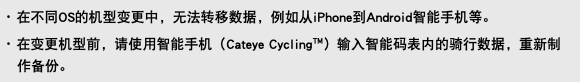 ･ 在不同OS的机型变更中，无法转移数据，例如从iPhone到Android智能手机等。 ･ 在变更机型前，请使用智能手机（Cateye Cycling™）输入智能码表内的骑行数据，重新制作备份。
