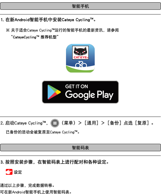 ﷯ ﷯ 1. 在新Android智能手机中安装Cateye Cycling™。 ※ 关于适合Cateye Cycling™运行的智能手机的最新资讯，请参阅 “CateyeCycling™ 推荐机型” ﷯ ﷯ ﷯ 2. 启动Cateye Cycling™，﷯（菜单）＞［通用］＞［备份］点选［复原］。 已备份的活动会被复原至Cateye Cycling™。 ﷯ ﷯ 3. 按照安装步骤，在智能码表上进行配对和各种设定。 ﷯ 设定 通过以上步骤，完成数据转移。 可在新Android智能手机上使用智能码表。