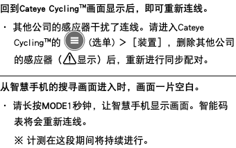 回到Cateye Cycling™画面显示后，即可重新连线。 ・ 其他公司的感应器干扰了连线。请进入Cateye Cycling™的 ﷯ (选单) ＞［装置］，删除其他公司的感应器（﷯显示）后，重新进行同步配对。 ﷯ 从智慧手机的搜寻画面进入时，画面一片空白。 ・ 请长按MODE1秒钟，让智慧手机显示画面。智能码表将会重新连线。 ※ 计测在这段期间将持续进行。