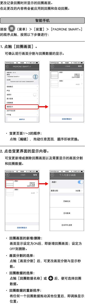 更改记录回圈时所显示的回圈画面。 在此更改的内容将会被应用到回圈和自动回圈。 ﷯ 请按 ﷯（菜单）＞［装置］＞［PADRONE SMART+］的顺序点触，按照以下步骤进行： ﷯ 1. 点触［回圈画面］。 可确认现行画面分割与回圈数据的显示。 ﷯ ・ 变更页面1〜2的顺序： 点触［编辑］，拖动任意页面，顺序即被更换。 ﷯ 2. 点击变更界面的显示内容。 可变更新增或删除回圈画面以及需要显示的画面分割和回圈数据。 ﷯ ・ 回圈画面的新增/删除： 画面显示设定为ON后，即新增回圈画面；设定为OFF则删除。 ・ 画面分割的选择： 点触［画面分割］后，可更改画面分割与显示秒数。 ・ 回圈数据的选择： 点触［回圈数据名称］或 ﷯ 后，便可选择回圈数据。 ・ 回圈数据的重新排序： 将任何一个回圈数据拖动其他位置后，即调换显示位置。