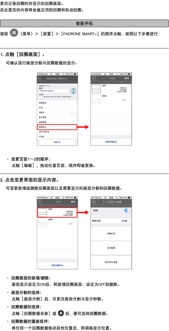 更改记录回圈时所显示的回圈画面。 在此更改的内容将会被应用到回圈和自动回圈。 ﷯ 请按 ﷯（菜单）＞［装置］＞［PADRONE SMART+］的顺序点触，按照以下步骤进行： ﷯ 1. 点触［回圈画面］。 可确认现行画面分割与回圈数据的显示。 ﷯ ・ 变更页面1〜2的顺序： 点触［编辑］，拖动任意页面，顺序即被更换。 ﷯ 2. 点击变更界面的显示内容。 可变更新增或删除回圈画面以及需要显示的画面分割和回圈数据。 ﷯ ・ 回圈画面的新增/删除： 画面显示设定为ON后，即新增回圈画面；设定为OFF则删除。 ・ 画面分割的选择： 点触［画面分割］后，可更改画面分割与显示秒数。 ・ 回圈数据的选择： 点触［回圈数据名称］或 ﷯ 后，便可选择回圈数据。 ・ 回圈数据的重新排序： 将任何一个回圈数据拖动其他位置后，即调换显示位置。