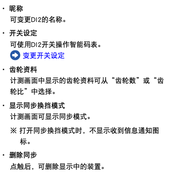 ・ 昵称 可变更DI2的名称。 ・ 开关设定 可使用DI2开关操作智能码表。 ﷯ 变更开关设定 ・ 齿轮资料 计测画面中显示的齿轮资料可从“齿轮数”或“齿轮比”中选择。 ・ 显示同步换挡模式 计测画面可显示同步模式。 ※ 打开同步换挡模式时，不显示收到信息通知图标。 ・ 删除同步 点触后，可删除显示中的装置。