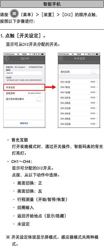 ﷯ 请按 ﷯（菜单）＞［装置］＞［DI2］的顺序点触，按照以下步骤进行： ﷯ 1. 点触［开关设定］。 显示可从DI2开关分配的开关。 ﷯ ・ 背光互锁 打开夜晚模式时，通过开关操作，智能码表的背光灯亮灯。 ・ CH1〜CH4： 显示可分配的DI2开关。 点按，从以下动作中选择。 ・ 画面切换：正 ・ 画面切换：反 ・ 行程测量（开始/暂停/恢复） ・ 回圈输入 ・ 返回开始地点（显示/隐藏） ・ 未设定 ※ 开关设定体现显示屏模式、感应器模式共两种模式。