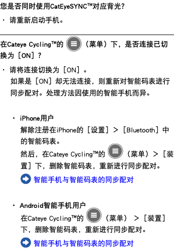 您是否同时使用CatEyeSYNC™对应背光？ ・ 请重新启动手机。 ﷯ 在Cateye Cycling™的 ﷯（菜单）下，是否连接已切换为［ON］？ ・ 请将连接切换为［ON］。 如果是［ON］却无法连接，则重新对智能码表进行同步配对。处理方法因使用的智能手机而异。 ・ iPhone用户 解除注册在iPhone的［设置］＞［Bluetooth］中的智能码表。 然后，在Cateye Cycling™的 ﷯（菜单）＞［装置］下，删除智能码表，重新进行同步配对。 ﷯ 智能手机与智能码表的同步配对 ・ Android智能手机用户 在Cateye Cycling™的 ﷯（菜单） ＞［装置］下，删除智能码表，重新进行同步配对。 ﷯ 智能手机与智能码表的同步配对