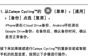 ﷯ 1. 从Cateye Cycling™的 ﷯（菜单）>［通用］>［备份］点选［复原］。 iPhone请在iCloud Drive备份，Android手机请在Google Drive备份。在备份后，确认备份时间，确认是否正常备份。 接下来如果继续进行Cateye Cycling™的重新安装或智能手机的机型变更，按照以下步骤进行操作。
