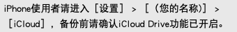iPhone使用者请进入［设置］ > ［（您的名称)］ > ［iCloud］，备份前请确认iCloud Drive功能已开启。