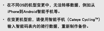 ・ 在不同OS的机型变更中，无法转移数据，例如从iPhone到Android智能手机等。 ・ 在变更机型前，请使用智能手机（Cateye Cycling™）输入智能码表内的骑行数据，重新制作备份。