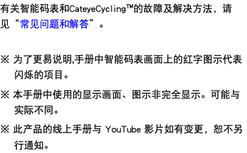 有关智能码表和CateyeCycling™的故障及解决方法，请见“常见问题和解答”。 ※ 为了更易说明,手册中智能码表画面上的红字图示代表闪烁的项目。 ※ 本手册中使用的显示画面、图示非完全显示。可能与实际不同。 ※ 此产品的线上手册与 YouTube 影片如有变更，恕不另行通知。
