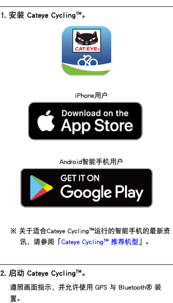 ﷯ 1. 安装 Cateye Cycling™。 ﷯ iPhone用户 ﷯ Android智能手机用户 ﷯ ※ 关于适合Cateye Cycling™运行的智能手机的最新资讯，请参阅「Cateye Cycling™ 推荐机型」。 ﷯ 2. 启动 Cateye Cycling™。 遵照画面指示，并允许使用 GPS 与 Bluetooth® 装置。
