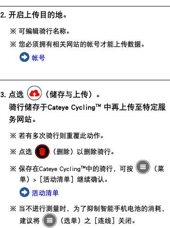 ﷯ 2. 开启上传目的地。 ※ 可编辑骑行名称。 ※ 您必须拥有相关网站的帐号才能上传数据。 ﷯ 帐号 ﷯ 3. 点选 ﷯（储存与上传）。 骑行储存于Cateye Cycling™ 中再上传至特定服务网站。 ※ 若有多次骑行则重覆此动作。 ※ 点选 ﷯（删除）以删除骑行。 ※ 保存在Cateye Cycling™中的骑行，可按 ﷯（菜单）>［活动清单］继续确认。 ﷯ 活动清单 ※ 当不进行测量时，为了抑制智能手机电池的消耗，建议将 ﷯（选单）之［连线］关闭。