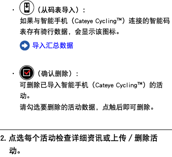・ ﷯（从码表导入）： 如果与智能手机（Cateye Cycling™）连接的智能码表存有骑行数据，会显示该图标。 ﷯ 导入汇总数据 ・ ﷯（确认删除）： 可删除已导入智能手机（Cateye Cycling™）的活动。 请勾选要删除的活动数据，点触后即可删除。 ﷯ 2. 点选每个活动检查详细资讯或上传／删除活动。
