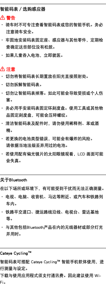 ﷯ 智能码表／选购感应器 ﷯ 警告 ・ 骑车时不可专注查看智能码表或您的智能手机。务必注意骑车安全。 ・ 牢固地安装码表固定座、感应器与其他零件，定期检查确定这些部位没有松脱。 ・ 如果儿童吞入电池，立即就医。 ﷯ 注意 ・ 切勿将智能码表长期置放在阳光直接照射处。 ・ 切勿拆解智能码表。 ・ 切勿让智能码表掉落。如此可能会导致受损或个人伤害。 ・ 务必用手安装码表固定环刻度盘。使用工具或其他物品固定刻度盘，可能会压碎螺纹。 ・ 清洁智能码表及配件时，请勿使用稀释剂、苯或酒精。 ・ 若更换的电池类型错误，可能会有爆炸的风险。 请依据当地法规丢弃用过的电池。 ・ 若使用配有偏光镜片的太阳眼镜观看，LCD 画面可能会失真。 ﷯ 关于Bluetooth 在以下场所或环境下，有可能受到干扰而无法正确测量。 ・ 电视、电脑、收音机、马达等附近、或汽车和铁路列车内。 ・ 铁路平交道口、捷运路线沿线、电视台、雷达基地等。 ・ 与其他包括Bluetooth产品在内的无线器材或部分灯光并用时。 ﷯ Cateye Cycling™ 智能码表可搭配 Cateye Cycling™ 智能手机软体使用，进行测量与设定。 下载与使用应用程式须支付通讯费。因此建议使用 Wi-Fi。