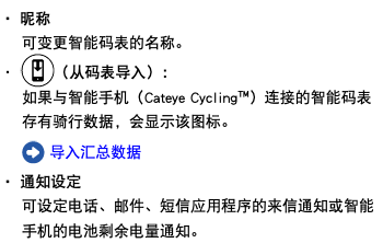 ・ 昵称 可变更智能码表的名称。 ・ ﷯（从码表导入）： 如果与智能手机（Cateye Cycling™）连接的智能码表存有骑行数据，会显示该图标。 ﷯ 导入汇总数据 ・ 通知设定 可设定电话、邮件、短信应用程序的来信通知或智能手机的电池剩余电量通知。