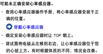 可能未正确安装心率感应器。 ・ 查阅心率感应器操作手册，将心率感应器安装于正确的位置。 ﷯ 穿戴心率感应器 ・ 确定安装心率感应器时让 TOP 朝上。 ・ 请试图将电极从左移到右边，让心率感应器位于您的心脏上方。有时根据体质的不同，情况会改善。