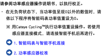 请参阅功率感应器操作说明书，以执行校正。 ・ 在无负荷状态下，当功率值呈现0以外的数值时，请依以下程序将智能码表功率值重设为0。 ※ 用Cateye Cycling™执行功率值重设操作。若使用感应器直接模式，请连接智能手机后再进行。 ﷯ 1. 智能码表与智能手机连接 ﷯ 2. 功率感应器校准