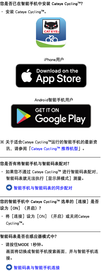 您是否已在智能手机中安装 Cateye Cycling™？ ・ 安装 Cateye Cycling™。 ﷯ iPhone用户 ﷯ Android智能手机用户 ﷯ ※ 关于适合Cateye Cycling™运行的智能手机的最新资讯，请参阅「Cateye Cycling™ 推荐机型」。 ﷯ 您是否有将智能手机与智能码表配对？ ・ 如果您不通过 Cateye Cycling™ 进行智能码表配对，智能码表就无法执行［显示屏模式］测量。 ﷯ 智能手机与智能码表的同步配对 ﷯ 您的智能手机中 Cateye Cycling™ 选单的［连接］是否设为［ON］（开启）？ ・ 将［连接］设为［ON］（开启）或关闭Cateye Cycling™。 ﷯ 智能码表是否在感应器模式中？ ・ 请按住MODE 1秒钟。 画面将切换成智能手机搜索画面，并与智能手机连接。 ﷯ 智能码表与智能手机连接