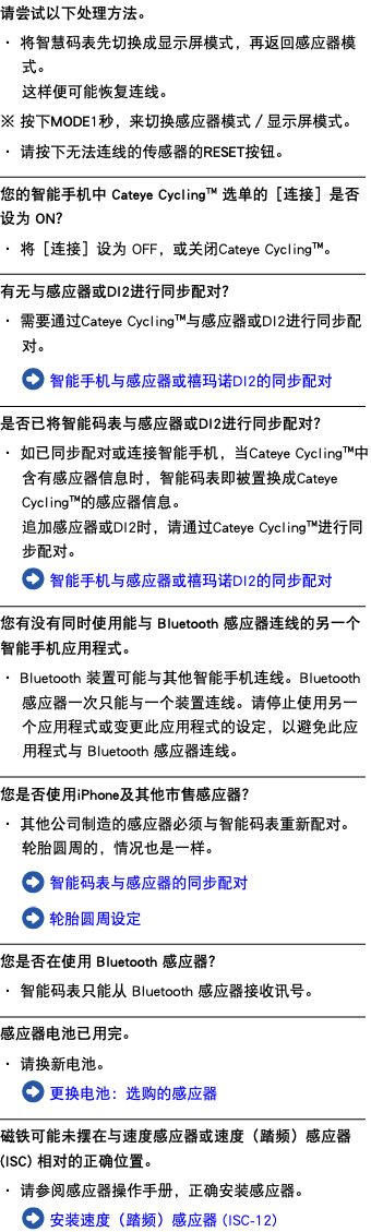 请尝试以下处理方法。 ・ 将智慧码表先切换成显示屏模式，再返回感应器模式。 这样便可能恢复连线。 ※ 按下MODE1秒，来切换感应器模式／显示屏模式。 ・ 请按下无法连线的传感器的RESET按钮。 ﷯ 您的智能手机中 Cateye Cycling™ 选单的［连接］是否设为 ON？ ・ 将［连接］设为 OFF，或关闭Cateye Cycling™。 ﷯ 有无与感应器或DI2进行同步配对？ ・ 需要通过Cateye Cycling™与感应器或DI2进行同步配对。 ﷯ 智能手机与感应器或禧玛诺DI2的同步配对 ﷯ 是否已将智能码表与感应器或DI2进行同步配对？ ・ 如已同步配对或连接智能手机，当Cateye Cycling™中含有感应器信息时，智能码表即被置换成Cateye Cycling™的感应器信息。 追加感应器或DI2时，请通过Cateye Cycling™进行同步配对。 ﷯ 智能手机与感应器或禧玛诺DI2的同步配对 ﷯ 您有没有同时使用能与 Bluetooth 感应器连线的另一个智能手机应用程式。 ・ Bluetooth 装置可能与其他智能手机连线。Bluetooth 感应器一次只能与一个装置连线。请停止使用另一个应用程式或变更此应用程式的设定，以避免此应用程式与 Bluetooth 感应器连线。 ﷯ 您是否使用iPhone及其他市售感应器？ ・ 其他公司制造的感应器必须与智能码表重新配对。轮胎圆周的，情况也是一样。 ﷯ 智能码表与感应器的同步配对 ﷯ 轮胎圆周设定 ﷯ 您是否在使用 Bluetooth 感应器？ ・ 智能码表只能从 Bluetooth 感应器接收讯号。 ﷯ 感应器电池已用完。 ・ 请换新电池。 ﷯ 更换电池：选购的感应器 ﷯ 磁铁可能未摆在与速度感应器或速度（踏频）感应器(ISC) 相对的正确位置。 ・ 请参阅感应器操作手册，正确安装感应器。 ﷯ 安装速度（踏频）感应器 (ISC-12)