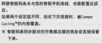 即使智能码表未与您的智能手机连线，也能配置此设定。 如果两个设定值不同，则在下次连接时，被Cateye Cycling™的内容覆盖。 ※ 智能码表同步配对的市售感应器的信息会直接保留下来。
