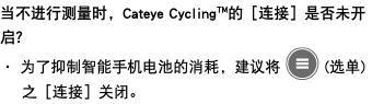 当不进行测量时，Cateye Cycling™的［连接］是否未开启？ ・ 为了抑制智能手机电池的消耗，建议将 ﷯ (选单) 之［连接］关闭。