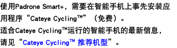 使用Padrone Smart+，需要在智能手机上事先安装应用程序“Cateye Cycling™”（免费）。 适合Cateye Cycling™运行的智能手机的最新信息， 请见“Cateye Cycling™ 推荐机型”。