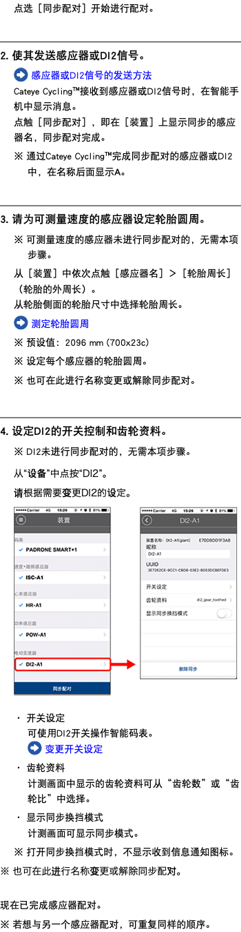 点选［同步配对］开始进行配对。 ﷯ 2. 使其发送感应器或DI2信号。 ﷯ 感应器或DI2信号的发送方法 Cateye Cycling™接收到感应器或DI2信号时，在智能手机中显示消息。 点触［同步配对］，即在［装置］上显示同步的感应器名，同步配对完成。 ※ 通过Cateye Cycling™完成同步配对的感应器或DI2中，在名称后面显示A。 ﷯ 3. 请为可测量速度的感应器设定轮胎圆周。 ※ 可测量速度的感应器未进行同步配对的，无需本项步骤。 从［装置］中依次点触［感应器名］＞［轮胎周长］（轮胎的外周长）。 从轮胎侧面的轮胎尺寸中选择轮胎周长。 ﷯ 测定轮胎圆周 ※ 预设值：2096 mm (700x23c) ※ 设定每个感应器的轮胎圆周。 ※ 也可在此进行名称变更或解除同步配对。 ﷯ 4. 设定DI2的开关控制和齿轮资料。 ※ DI2未进行同步配对的，无需本项步骤。 从“设备”中点按“DI2”。 请根据需要变更DI2的设定。 ﷯ ・ 开关设定 可使用DI2开关操作智能码表。 ﷯ 变更开关设定 ・ 齿轮资料 计测画面中显示的齿轮资料可从“齿轮数”或“齿轮比”中选择。 ・ 显示同步换挡模式 计测画面可显示同步模式。 ※ 打开同步换挡模式时，不显示收到信息通知图标。 ※ 也可在此进行名称变更或解除同步配对。 现在已完成感应器配对。 ※ 若想与另一个感应器配对，可重复同样的顺序。