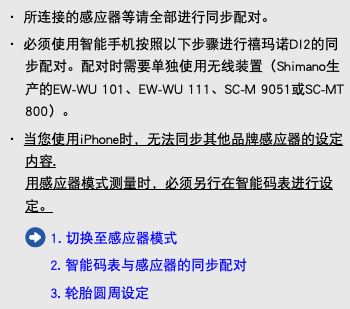 ・ 所连接的感应器等请全部进行同步配对。 ・ 必须使用智能手机按照以下步骤进行禧玛诺DI2的同步配对。配对时需要单独使用无线装置（Shimano生产的EW-WU 101、EW-WU 111、SC-M 9051或SC-MT 800）。 ・ 当您使用iPhone时，无法同步其他品牌感应器的设定内容. 用感应器模式测量时，必须另行在智能码表进行设定。 ﷯ 1. 切换至感应器模式 2. 智能码表与感应器的同步配对 3. 轮胎圆周设定