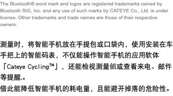 The Bluetooth® word mark and logos are registered trademarks owned by Bluetooth SIG, Inc. and any use of such marks by CATEYE Co., Ltd. is under license. Other trademarks and trade names are those of their respective owners. 测量时，将智能手机放在手提包或口袋内，使用安装在车手把上的智能码表，不仅能操作智能手机的应用软体「Cateye Cycling™」，还能检视测量値或查看来电、邮件等提醒.。 借此能降低智能手机的耗电量，且能避开掉落的危险性。